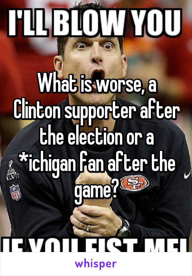 What is worse, a Clinton supporter after the election or a *ichigan fan after the game?