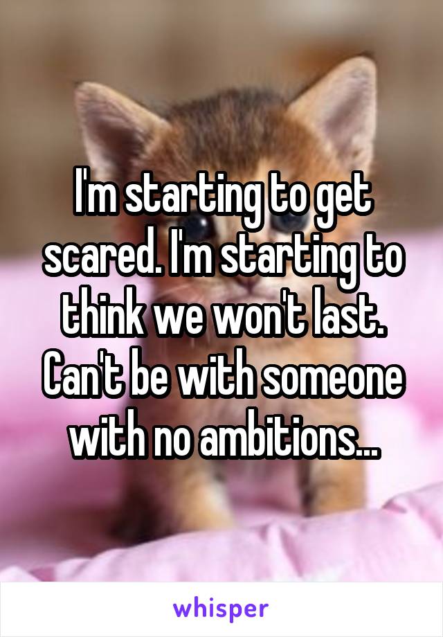 I'm starting to get scared. I'm starting to think we won't last. Can't be with someone with no ambitions...