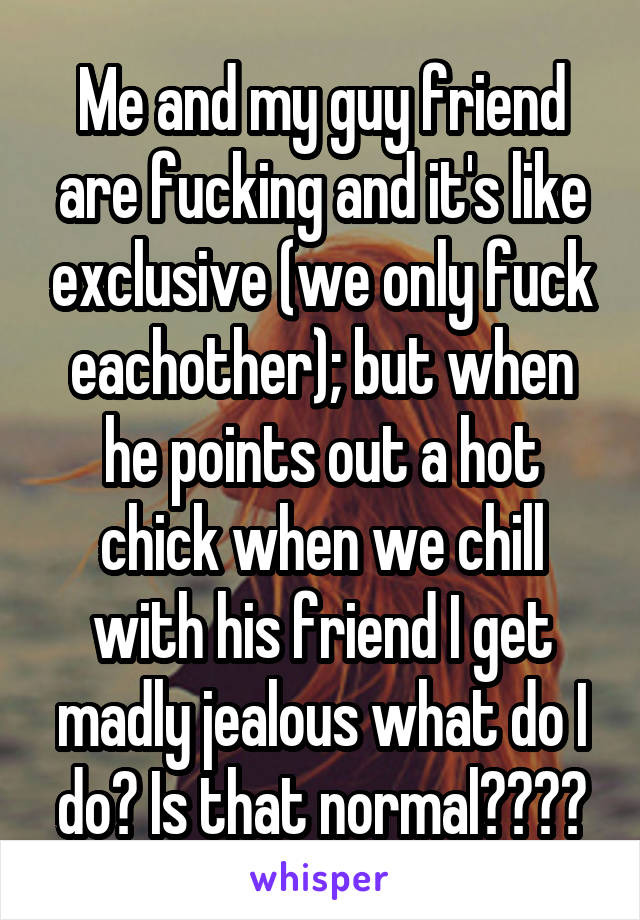 Me and my guy friend are fucking and it's like exclusive (we only fuck eachother); but when he points out a hot chick when we chill with his friend I get madly jealous what do I do? Is that normal????