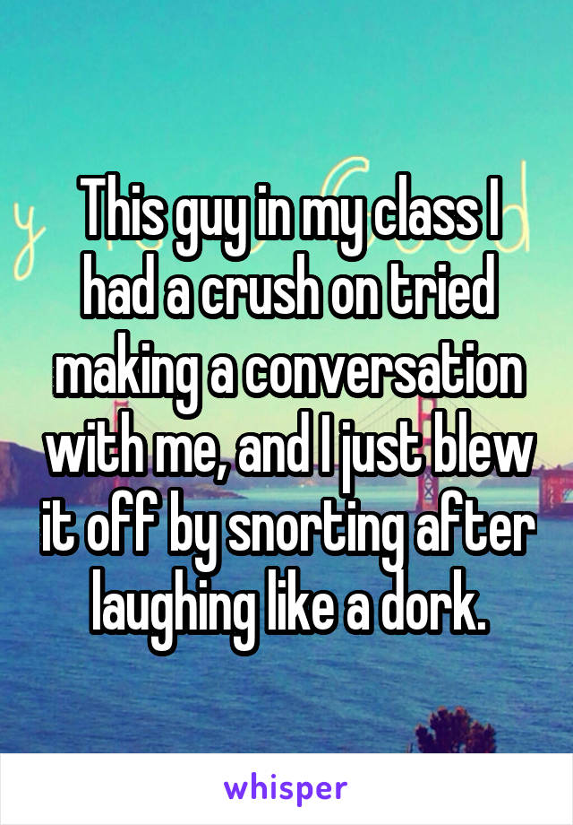 This guy in my class I had a crush on tried making a conversation with me, and I just blew it off by snorting after laughing like a dork.