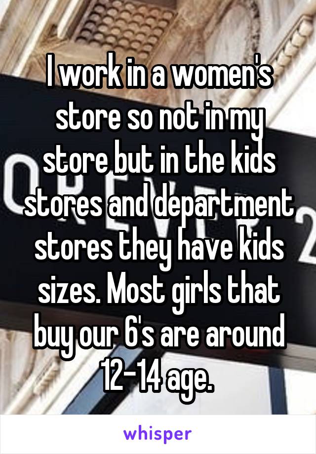 I work in a women's store so not in my store but in the kids stores and department stores they have kids sizes. Most girls that buy our 6's are around 12-14 age. 