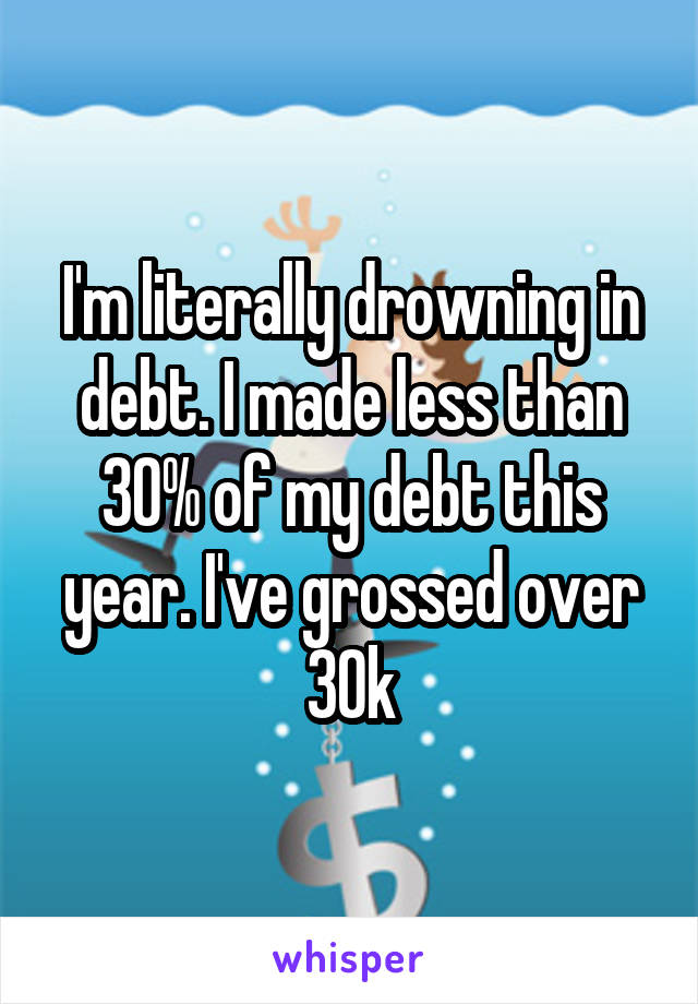 I'm literally drowning in debt. I made less than 30% of my debt this year. I've grossed over 30k