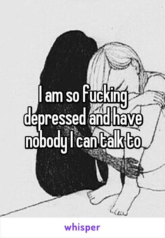 I am so fucking depressed and have nobody I can talk to