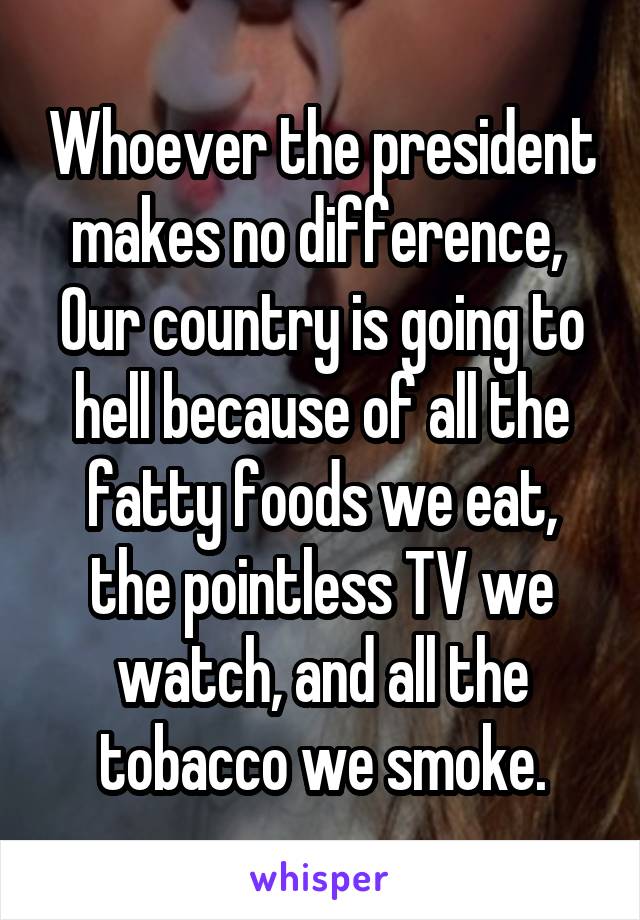 Whoever the president makes no difference, 
Our country is going to hell because of all the fatty foods we eat, the pointless TV we watch, and all the tobacco we smoke.