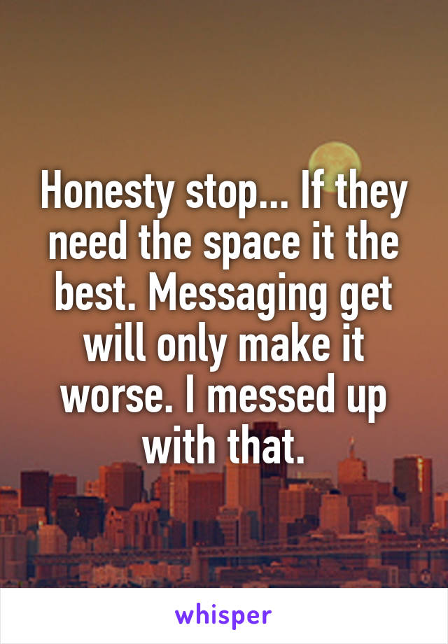 Honesty stop... If they need the space it the best. Messaging get will only make it worse. I messed up with that.