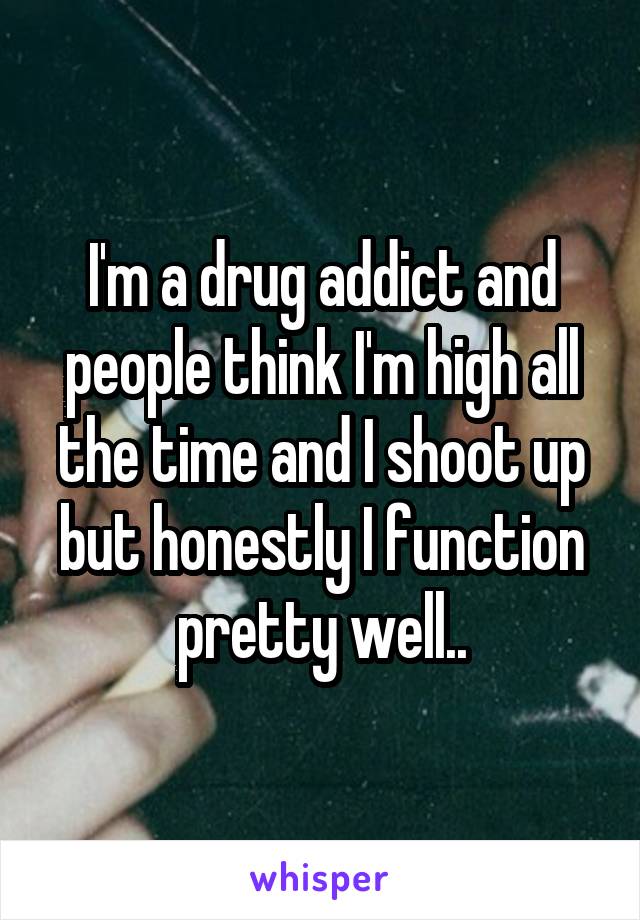 I'm a drug addict and people think I'm high all the time and I shoot up but honestly I function pretty well..