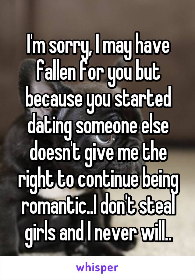 I'm sorry, I may have fallen for you but because you started dating someone else doesn't give me the right to continue being romantic..I don't steal girls and I never will..