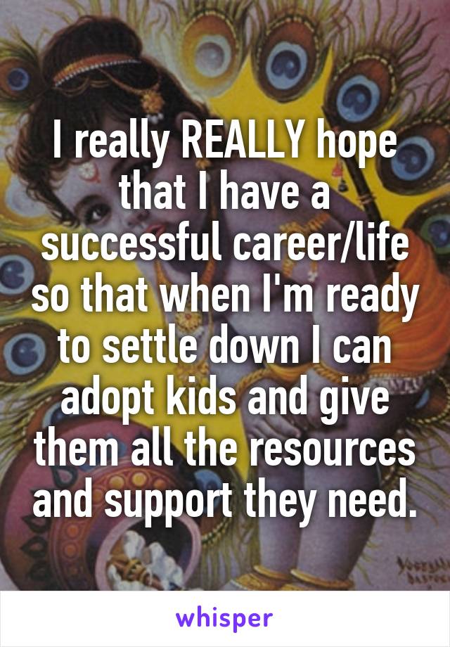 I really REALLY hope that I have a successful career/life so that when I'm ready to settle down I can adopt kids and give them all the resources and support they need.