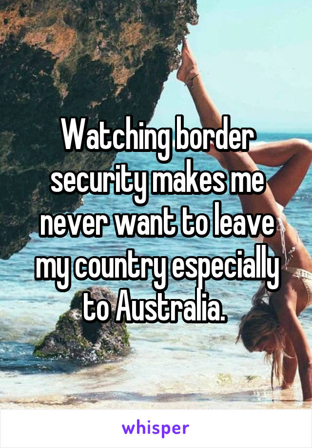 Watching border security makes me never want to leave my country especially to Australia. 