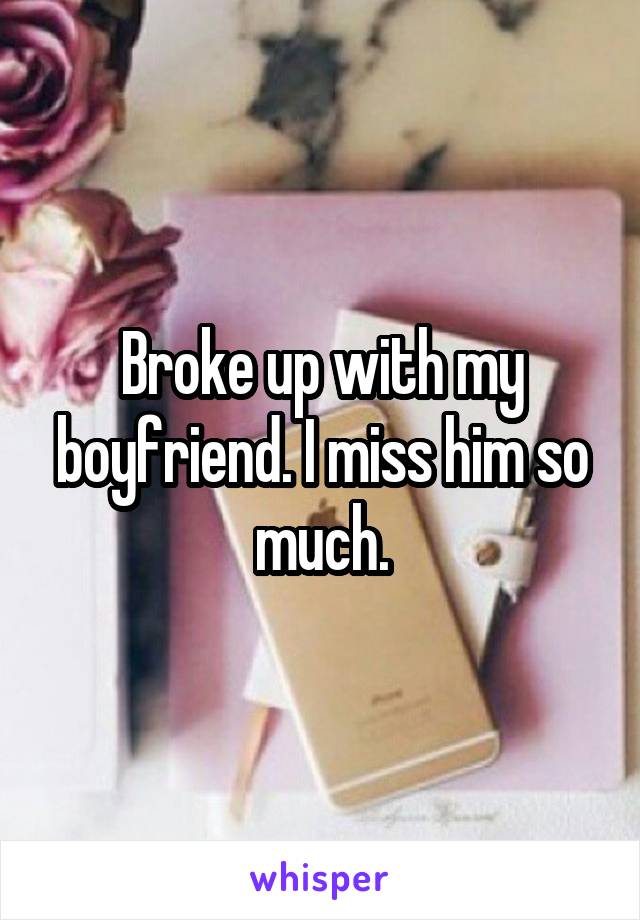 Broke up with my boyfriend. I miss him so much.