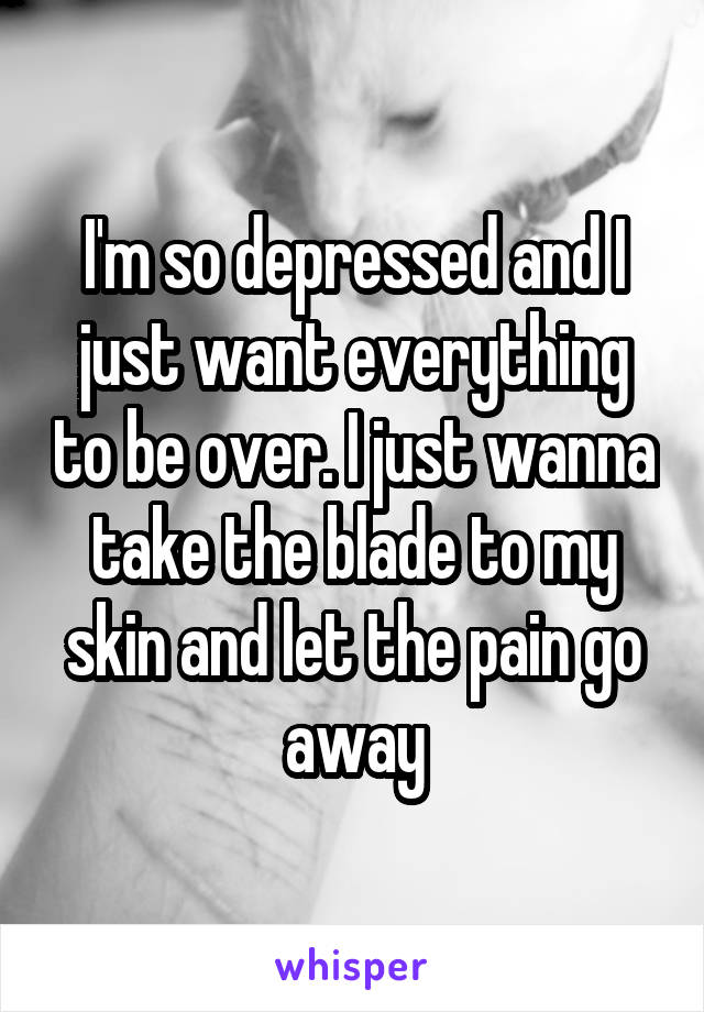 I'm so depressed and I just want everything to be over. I just wanna take the blade to my skin and let the pain go away