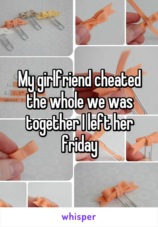 My girlfriend cheated the whole we was together I left her friday