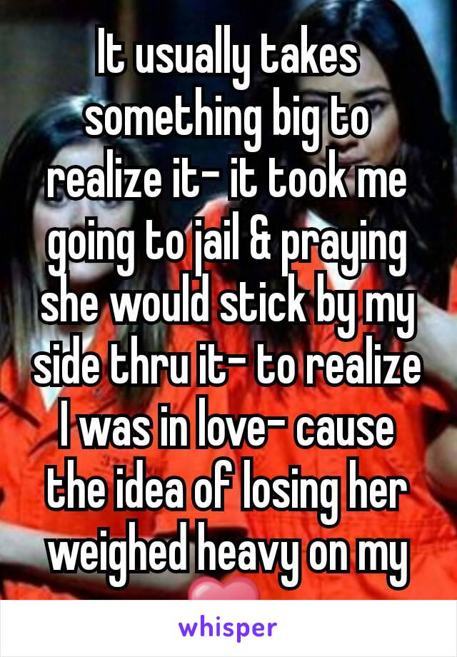 It usually takes something big to realize it- it took me going to jail & praying she would stick by my side thru it- to realize I was in love- cause the idea of losing her weighed heavy on my ❤ 