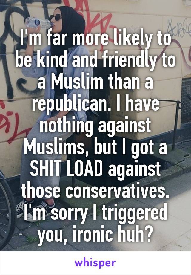 I'm far more likely to be kind and friendly to a Muslim than a republican. I have nothing against Muslims, but I got a SHIT LOAD against those conservatives. I'm sorry I triggered you, ironic huh?