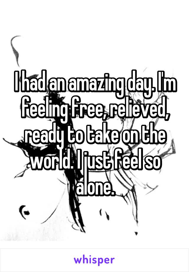 I had an amazing day. I'm feeling free, relieved, ready to take on the world. I just feel so alone.