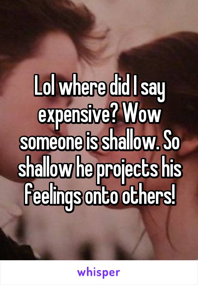 Lol where did I say expensive? Wow someone is shallow. So shallow he projects his feelings onto others!