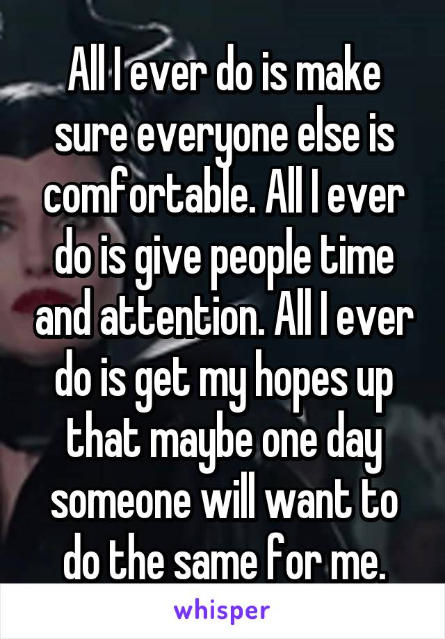 All I ever do is make sure everyone else is comfortable. All I ever do is give people time and attention. All I ever do is get my hopes up that maybe one day someone will want to do the same for me.