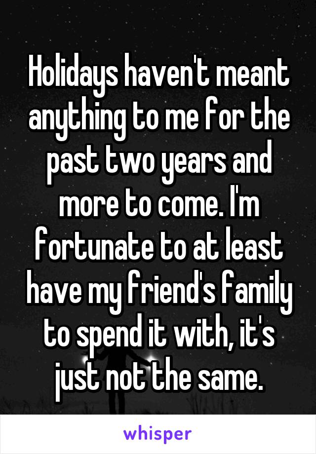 Holidays haven't meant anything to me for the past two years and more to come. I'm fortunate to at least have my friend's family to spend it with, it's just not the same.