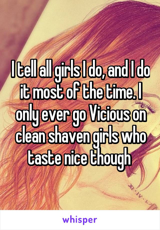 I tell all girls I do, and I do it most of the time. I only ever go Vicious on clean shaven girls who taste nice though 