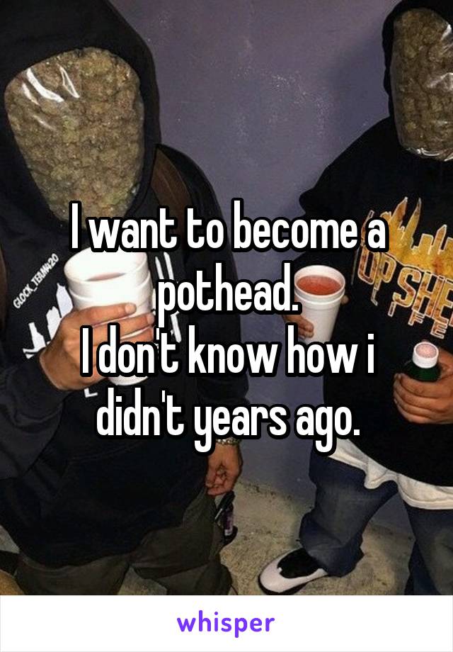 I want to become a pothead.
I don't know how i didn't years ago.