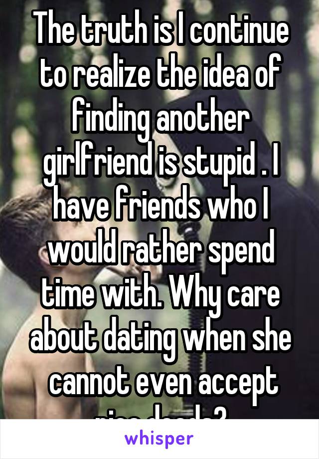 The truth is I continue to realize the idea of finding another girlfriend is stupid . I have friends who I would rather spend time with. Why care about dating when she
 cannot even accept nice deeds?