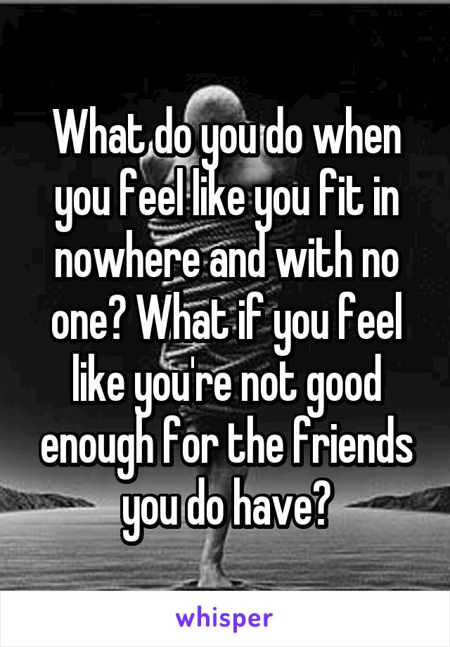 What do you do when you feel like you fit in nowhere and with no one? What if you feel like you're not good enough for the friends you do have?