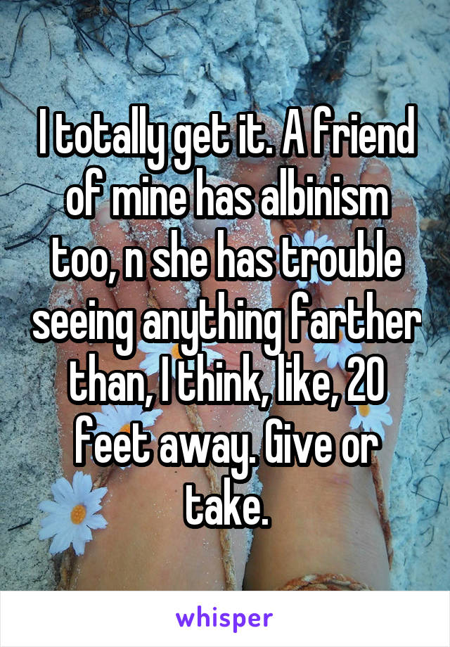 I totally get it. A friend of mine has albinism too, n she has trouble seeing anything farther than, I think, like, 20 feet away. Give or take.