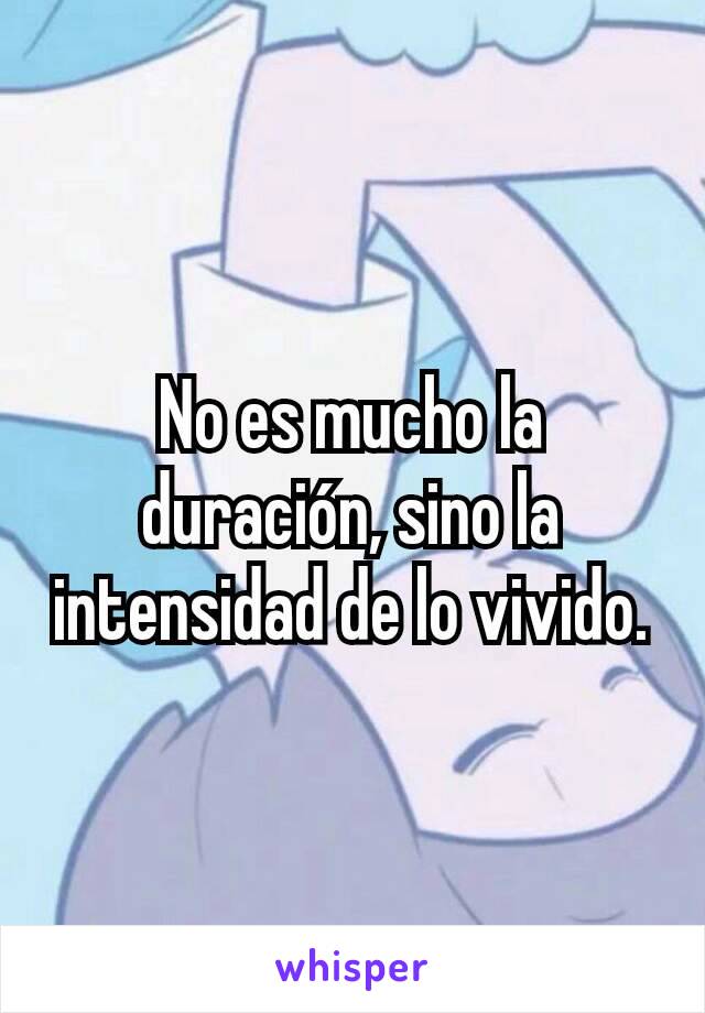 No es mucho la duración, sino la intensidad de lo vivido.