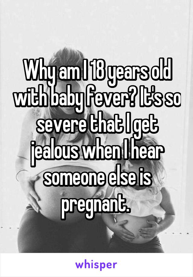 Why am I 18 years old with baby fever? It's so severe that I get jealous when I hear someone else is pregnant. 