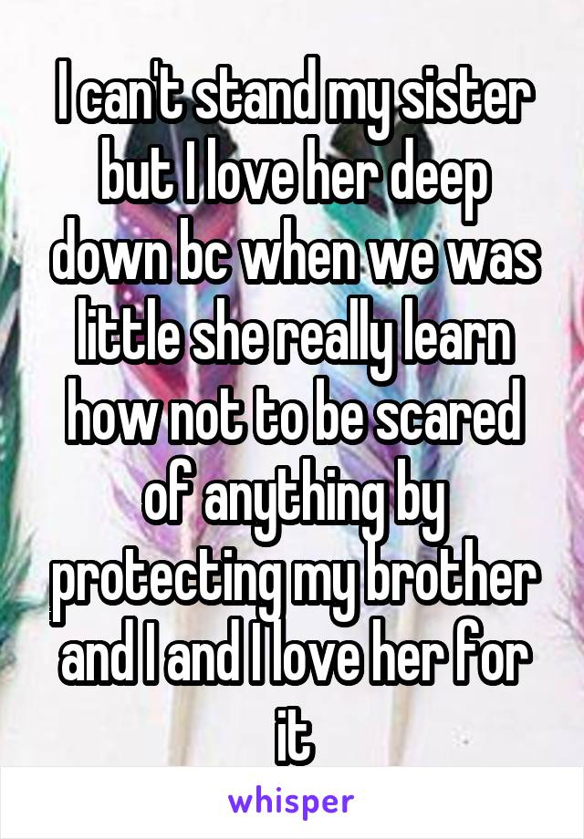 I can't stand my sister but I love her deep down bc when we was little she really learn how not to be scared of anything by protecting my brother and I and I love her for it