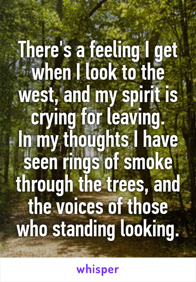 There's a feeling I get when I look to the west, and my spirit is crying for leaving.
In my thoughts I have seen rings of smoke through the trees, and the voices of those who standing looking.