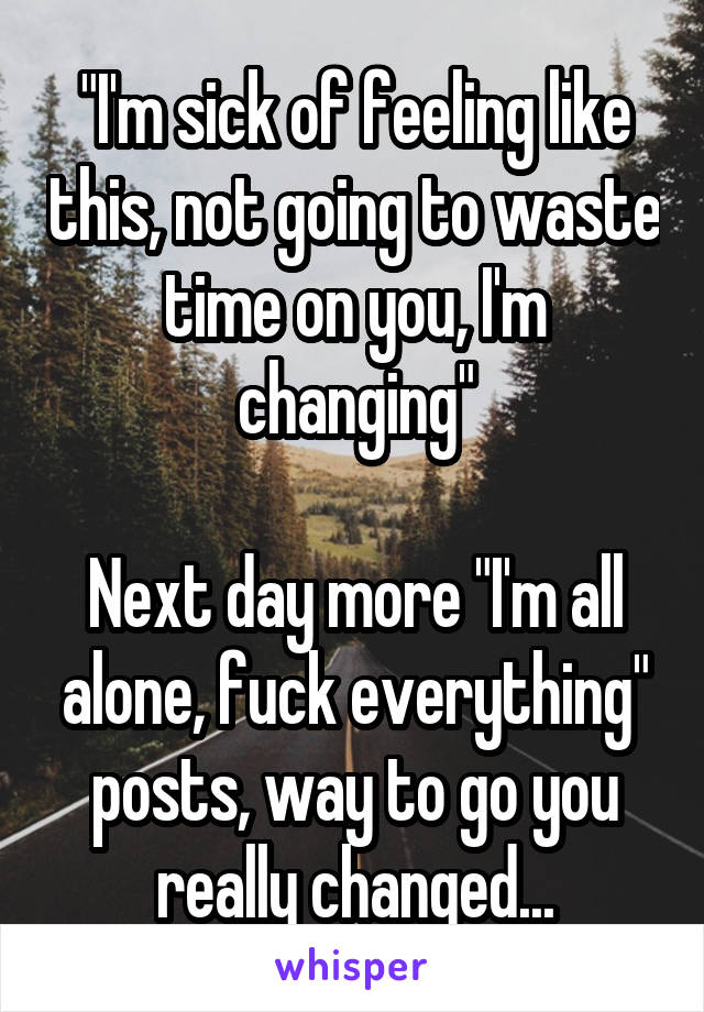 "I'm sick of feeling like this, not going to waste time on you, I'm changing"

Next day more "I'm all alone, fuck everything" posts, way to go you really changed...