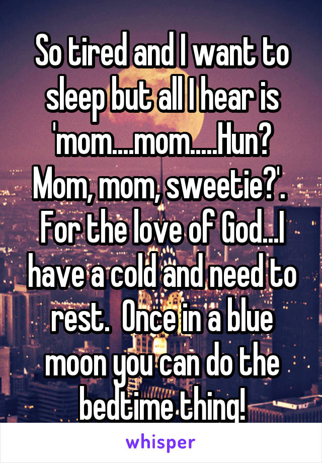 So tired and I want to sleep but all I hear is 'mom....mom.....Hun? Mom, mom, sweetie?'.  For the love of God...I have a cold and need to rest.  Once in a blue moon you can do the bedtime thing!