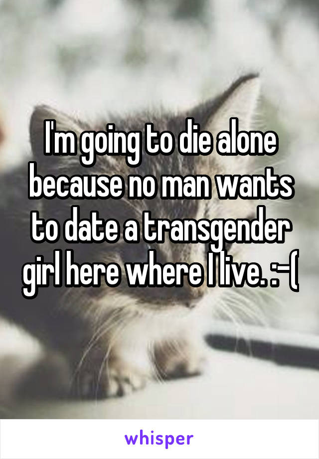 I'm going to die alone because no man wants to date a transgender girl here where I live. :-( 