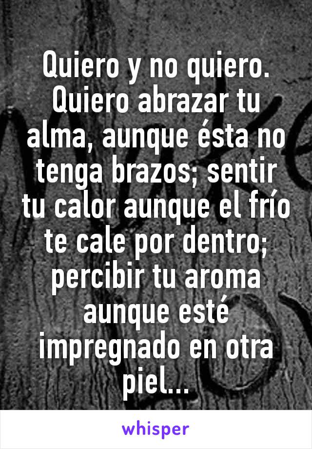 Quiero y no quiero. Quiero abrazar tu alma, aunque ésta no tenga brazos; sentir tu calor aunque el frío te cale por dentro; percibir tu aroma aunque esté impregnado en otra piel...