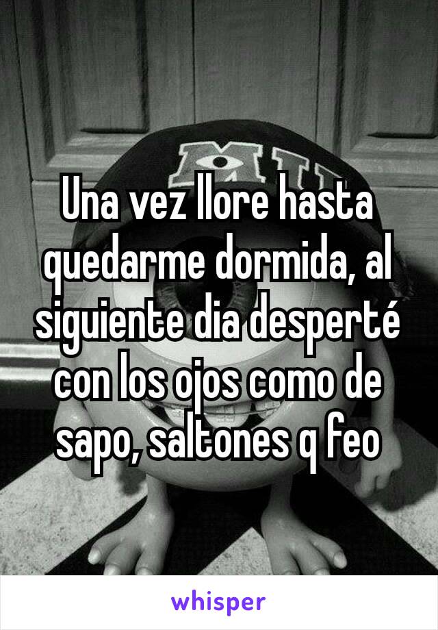 Una vez llore hasta quedarme dormida, al siguiente dia desperté con los ojos como de sapo, saltones q feo