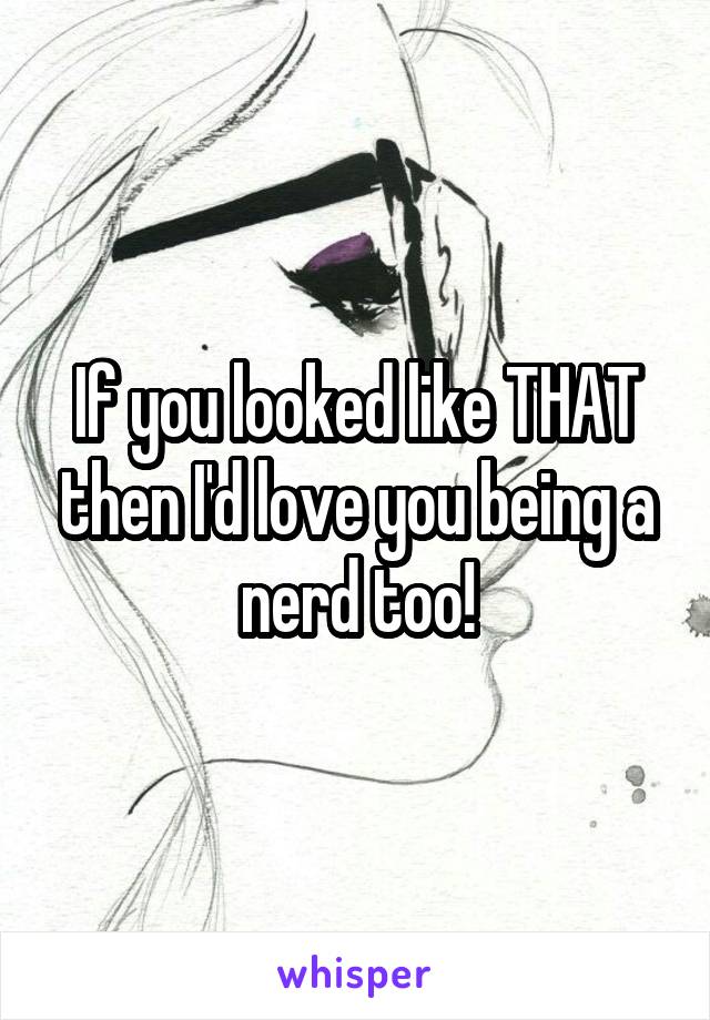 If you looked like THAT then I'd love you being a nerd too!