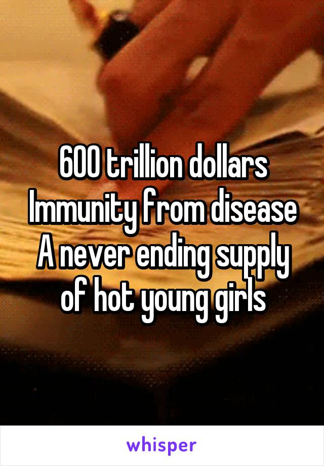 600 trillion dollars
Immunity from disease
A never ending supply of hot young girls