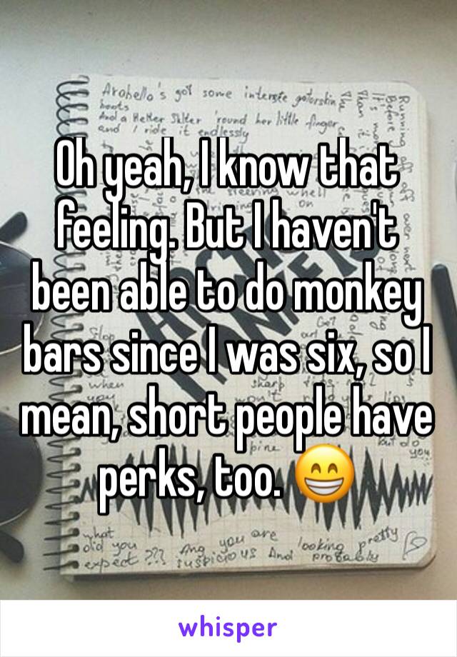 Oh yeah, I know that feeling. But I haven't been able to do monkey bars since I was six, so I mean, short people have perks, too. 😁