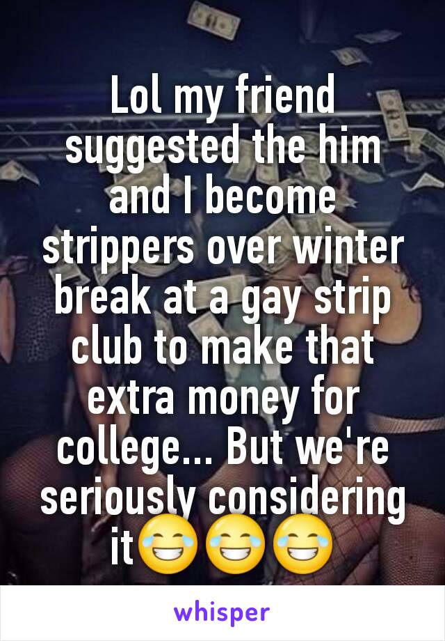 Lol my friend suggested the him and I become strippers over winter break at a gay strip club to make that extra money for college... But we're seriously considering it😂😂😂