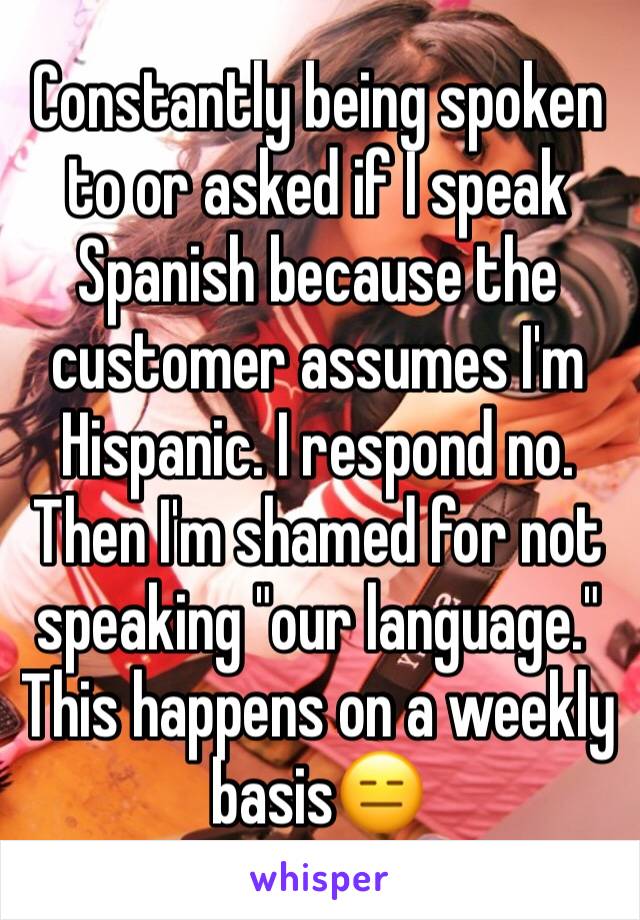 Constantly being spoken to or asked if I speak Spanish because the customer assumes I'm Hispanic. I respond no. Then I'm shamed for not speaking "our language." This happens on a weekly basis😑