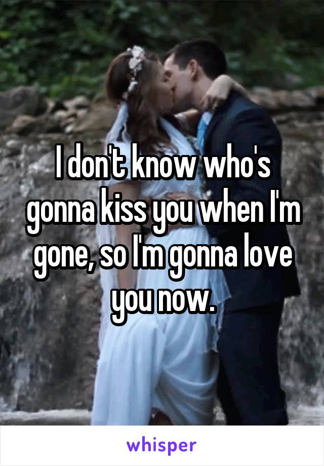 I don't know who's gonna kiss you when I'm gone, so I'm gonna love you now.