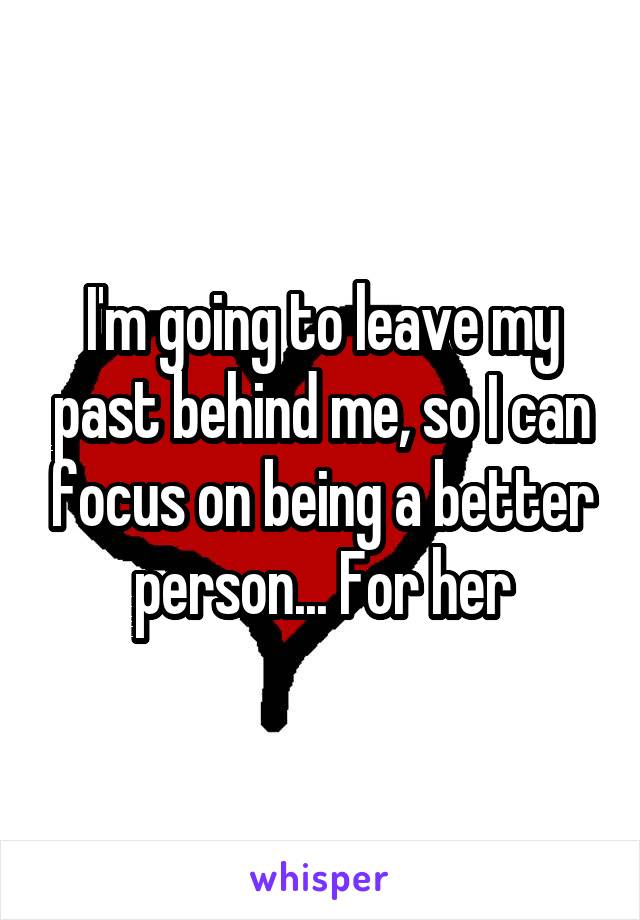 I'm going to leave my past behind me, so I can focus on being a better person... For her