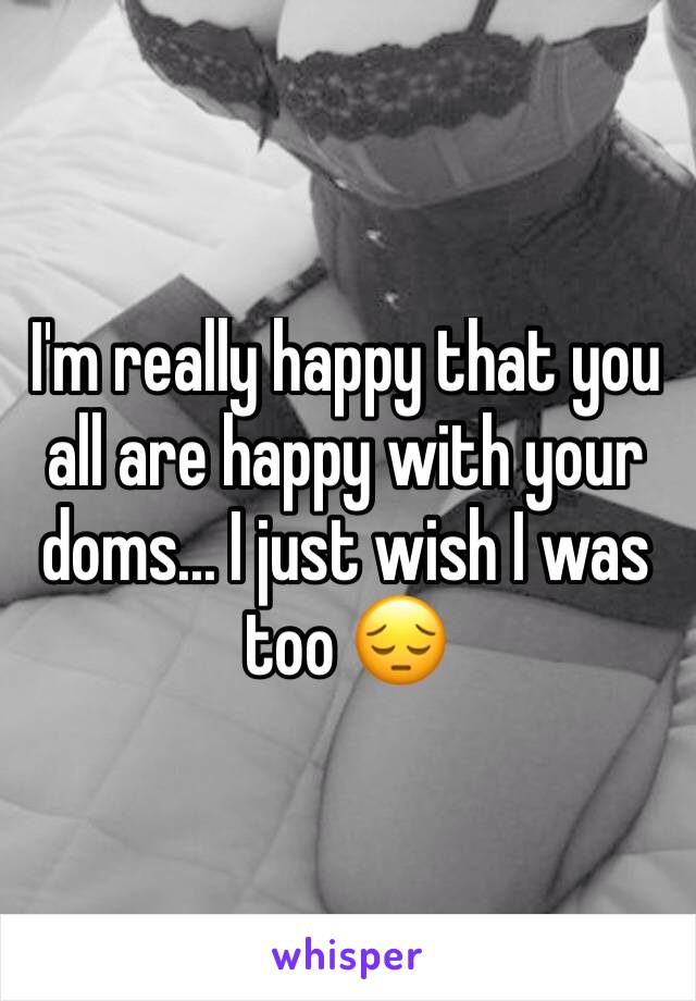 I'm really happy that you all are happy with your doms... I just wish I was too 😔