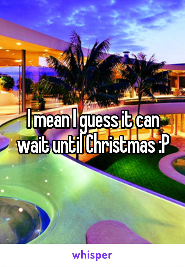 I mean I guess it can wait until Christmas :P