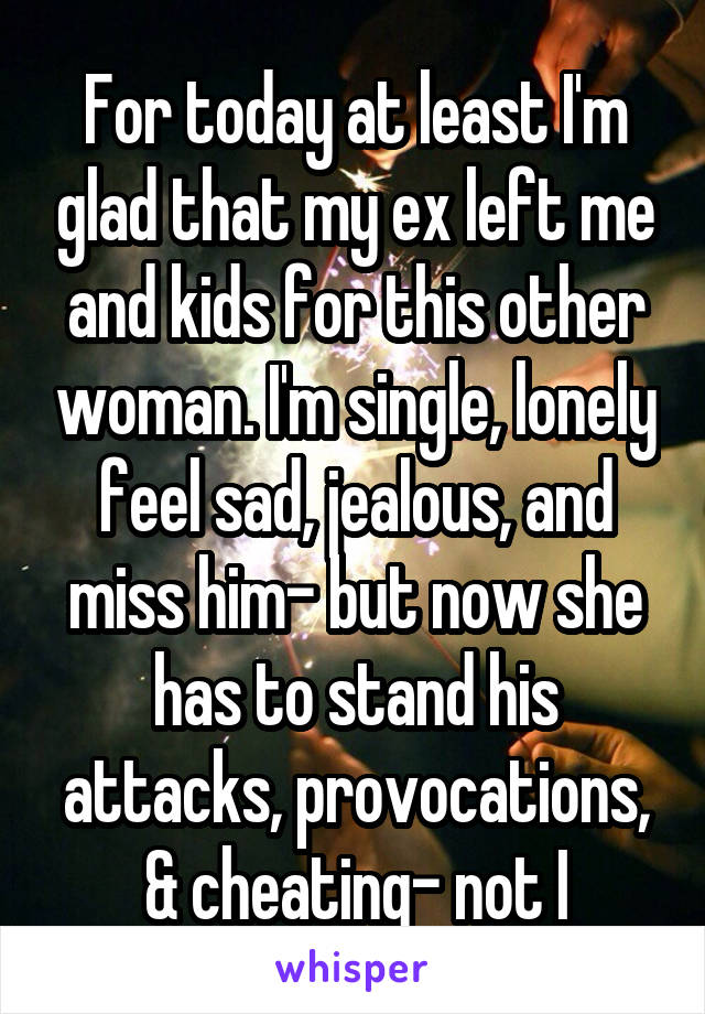 For today at least I'm glad that my ex left me and kids for this other woman. I'm single, lonely feel sad, jealous, and miss him- but now she has to stand his attacks, provocations, & cheating- not I