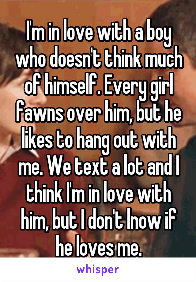 I'm in love with a boy who doesn't think much of himself. Every girl fawns over him, but he likes to hang out with me. We text a lot and I think I'm in love with him, but I don't lnow if he loves me.