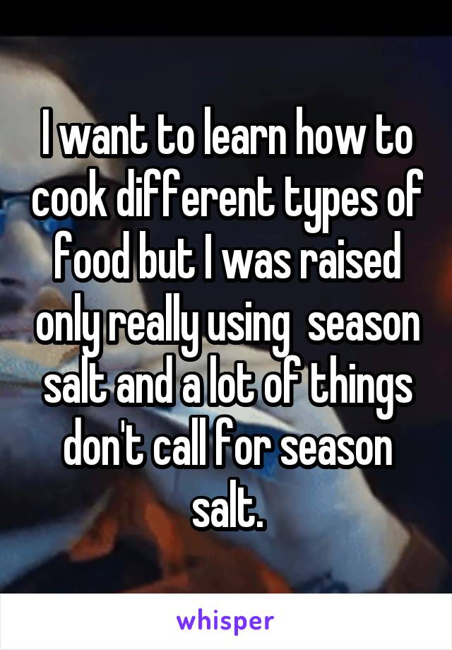 I want to learn how to cook different types of food but I was raised only really using  season salt and a lot of things don't call for season salt.