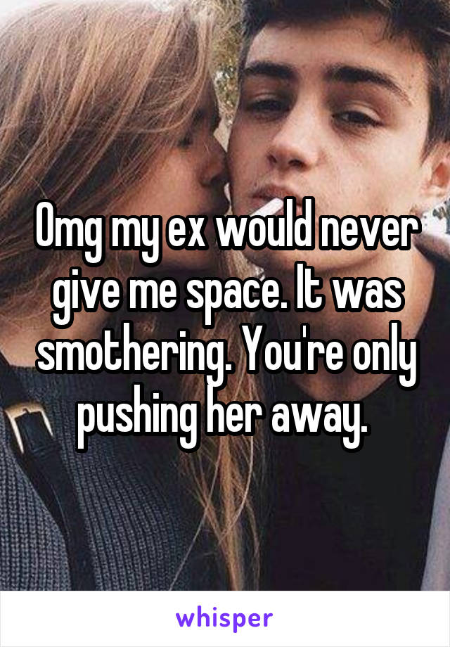 Omg my ex would never give me space. It was smothering. You're only pushing her away. 