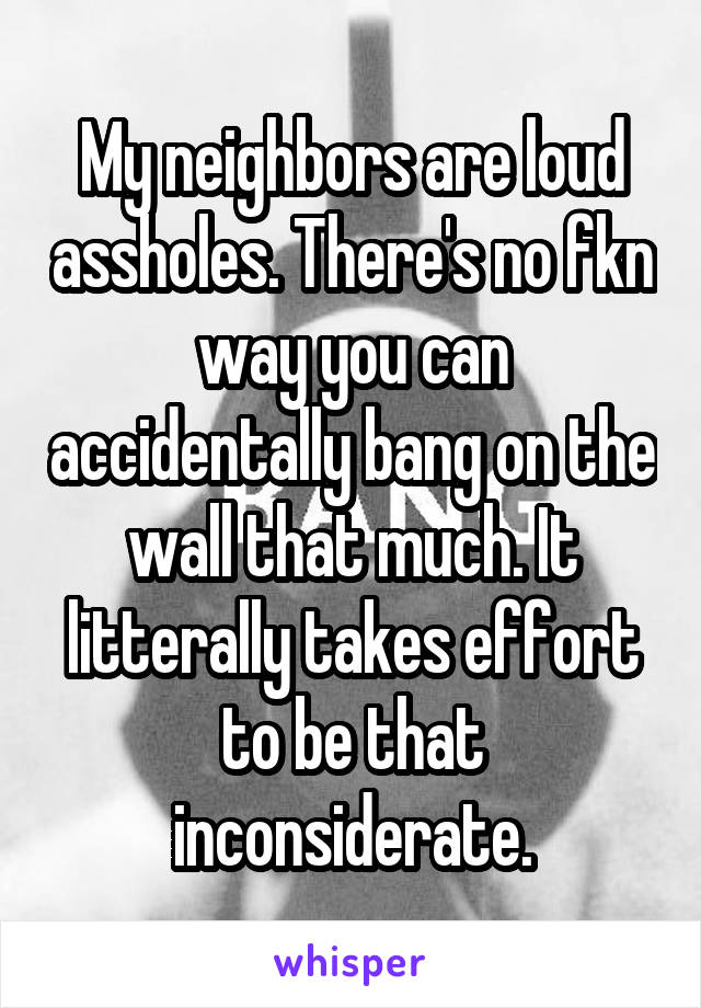 My neighbors are loud assholes. There's no fkn way you can accidentally bang on the wall that much. It litterally takes effort to be that inconsiderate.